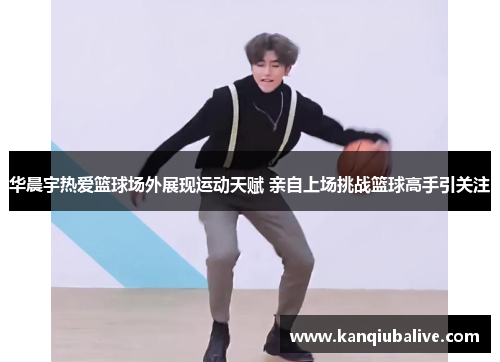 华晨宇热爱篮球场外展现运动天赋 亲自上场挑战篮球高手引关注